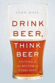 Title: Drink Beer, Think Beer: Getting to the Bottom of Every Pint, Author: John Holl