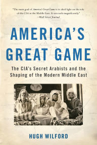 Title: America's Great Game: The CIA's Secret Arabists and the Shaping of the Modern Middle East, Author: Hugh Wilford