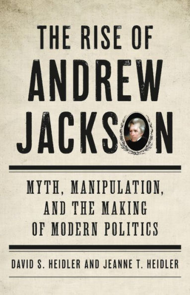 the Rise of Andrew Jackson: Myth, Manipulation, and Making Modern Politics