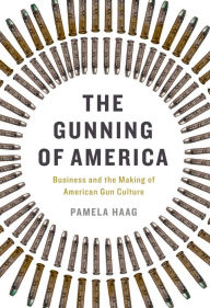 Title: The Gunning of America: Business and the Making of American Gun Culture, Author: Pamela Haag