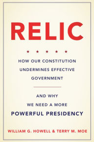 Title: Relic: How Our Constitution Undermines Effective Government--and Why We Need a More Powerful Presidency, Author: William G. Howell