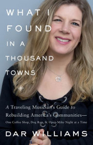 Title: What I Found in a Thousand Towns: A Traveling Musician's Guide to Rebuilding America's Communities--One Coffee Shop, Dog Run, and Open-Mike Night at a Time, Author: Dar Williams