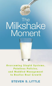 Title: The Milkshake Moment: Overcoming Stupid Systems, Pointless Policies and Muddled Management to Realize Real Growth, Author: Steven S. Little