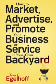 Title: How to Market, Advertise and Promote Your Business or Service in Your Own Backyard, Author: Tom C. Egelhoff