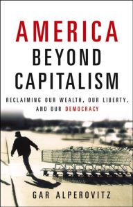 Title: America Beyond Capitalism: Reclaiming our Wealth, Our Liberty, and Our Democracy, Author: Gar Alperovitz