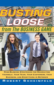 Title: Busting Loose From the Business Game: Mind-Blowing Strategies for Recreating Yourself, Your Team, Your Business, and Everything in Between, Author: Robert Scheinfeld