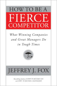 Title: How to Be a Fierce Competitor: What Winning Companies and Great Managers Do in Tough Times, Author: Jeffrey J. Fox