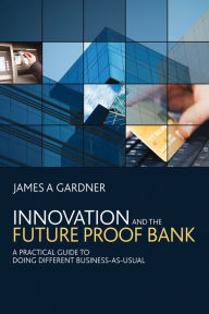Title: Innovation and the Future Proof Bank: A Practical Guide to Doing Different Business-as-Usual, Author: James A Gardner