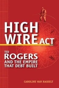 Title: High Wire Act: Ted Rogers and the Empire that Debt Built, Author: Caroline Van Hasselt