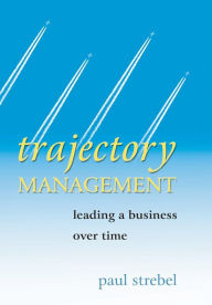 Title: Trajectory Management: Leading a Business Over Time / Edition 1, Author: Paul Strebel