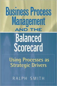 Title: Business Process Management and the Balanced Scorecard: Using Processes as Strategic Drivers, Author: Ralph F. Smith