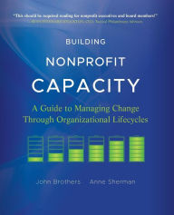 Title: Building Nonprofit Capacity: A Guide to Managing Change Through Organizational Lifecycles / Edition 1, Author: John Brothers