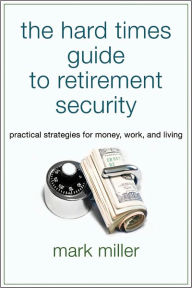 Title: The Hard Times Guide to Retirement Security: Practical Strategies for Money, Work, and Living, Author: Mark Miller