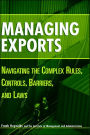 Managing Exports: Navigating the Complex Rules, Controls, Barriers, and Laws / Edition 1