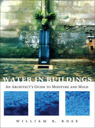 Title: Water in Buildings: An Architect's Guide to Moisture and Mold / Edition 1, Author: William B. Rose