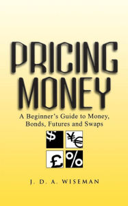Title: Pricing Money: A Beginner's Guide to Money, Bonds, Futures and Swaps / Edition 1, Author: Julian A. Wiseman