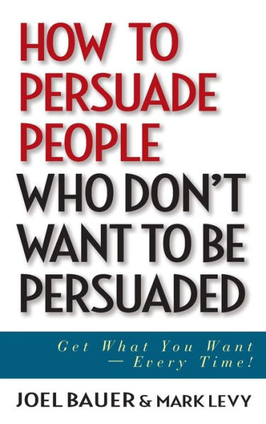 How to Persuade People Who Don't Want be Persuaded: Get What You -- Every Time!