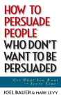 How to Persuade People Who Don't Want to be Persuaded: Get What You Want -- Every Time!