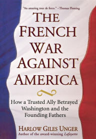 Title: The French War Against America: How a Trusted Ally Betrayed Washington and the Founding Fathers, Author: Harlow Giles Unger