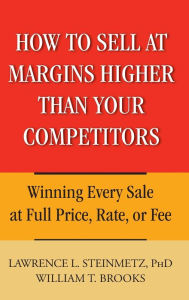 Title: How to Sell at Margins Higher Than Your Competitors: Winning Every Sale at Full Price, Rate, or Fee, Author: Lawrence L. Steinmetz
