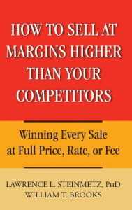 Title: How to Sell at Margins Higher Than Your Competitors: Winning Every Sale at Full Price, Rate, or Fee, Author: Lawrence L. Steinmetz