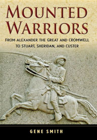 Title: Mounted Warriors: From Alexander the Great and Cromwell to Stuart, Sheridan, and Custer, Author: Gene Smith