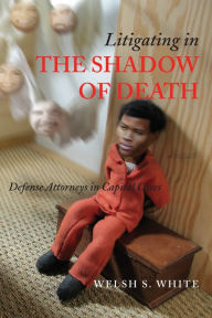 Title: Litigating in the Shadow of Death: Defense Attorneys in Capital Cases, Author: Welsh S. White