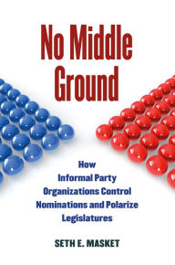 Title: No Middle Ground: How Informal Party Organizations Control Nominations and Polarize Legislatures, Author: Seth Masket