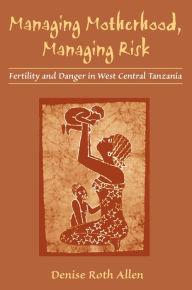 Title: Managing Motherhood, Managing Risk: Fertility and Danger in West Central Tanzania, Author: Denise Allen