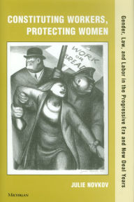 Title: Constituting Workers, Protecting Women: Gender, Law and Labor in the Progressive Era and New Deal Years, Author: Julie Novkov