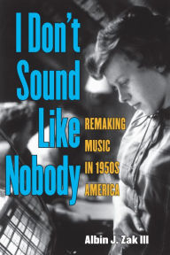 Title: I Don't Sound Like Nobody: Remaking Music in 1950s America, Author: Albin Zak