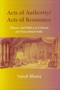 Title: Acts of Authority/Acts of Resistance: Theater and Politics in Colonial and Postcolonial India, Author: Nandi Bhatia