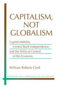 Title: Capitalism, Not Globalism: Capital Mobility, Central Bank Independence, and the Political Control of the Economy, Author: William Roberts Clark