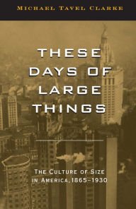 Title: These Days of Large Things: The Culture of Size in America, 1865-1930, Author: Michael Tavel Clarke