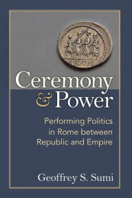 Title: Ceremony and Power: Performing Politics in Rome between Republic and Empire, Author: Geoffrey Sumi