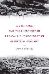 Title: Work, Race, and the Emergence of Radical Right Corporatism in Imperial Germany, Author: Dennis Sweeney