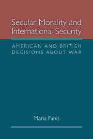 Title: Secular Morality and International Security: American and British Decisions about War, Author: Maria Fanis