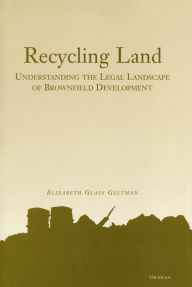 Title: Recycling Land: Understanding the Legal Landscape of Brownfield Development, Author: Elizabeth Glass Geltman