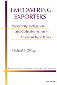 Title: Empowering Exporters: Reciprocity, Delegation, and Collective Action in American Trade Policy, Author: Michael J. Gilligan