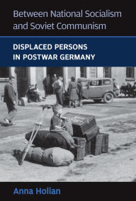 Title: Between National Socialism and Soviet Communism: Displaced Persons in Postwar Germany, Author: Anna Holian