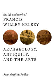 Title: The Life and Work of Francis Willey Kelsey: Archaeology, Antiquity, and the Arts, Author: John G Pedley