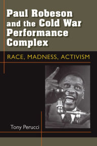 Title: Paul Robeson and the Cold War Performance Complex: Race, Madness, Activism, Author: Tony Perucci