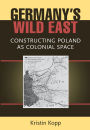 Germany's Wild East: Constructing Poland as Colonial Space