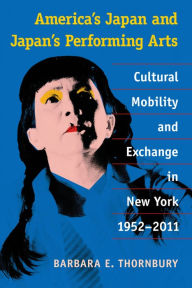 Title: America's Japan and Japan's Performing Arts: Cultural Mobility and Exchange in New York, 1952-2011, Author: Barbara Thornbury