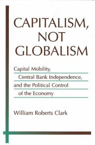 Title: Capitalism, Not Globalism: Capital Mobility, Central Bank Independence, and the Political Control of the Economy, Author: William Roberts Clark