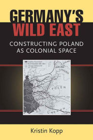 Title: Germany's Wild East: Constructing Poland as Colonial Space, Author: Kristin Kopp