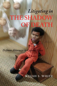 Title: Litigating in the Shadow of Death: Defense Attorneys in Capital Cases, Author: Welsh S. White