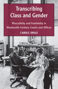 Title: Transcribing Class and Gender: Masculinity and Femininity in Nineteenth-Century Courts and Offices, Author: Carole Srole