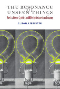 Title: The Resonance of Unseen Things: Poetics, Power, Captivity, and UFOs in the American Uncanny, Author: Susan Lepselter