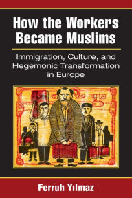Title: How the Workers Became Muslims: Immigration, Culture, and Hegemonic Transformation in Europe, Author: Ferruh Yilmaz